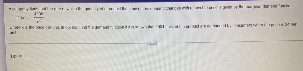 A company finds that the rate at which the quantity of a product that consumers demand changes with respect to price is given by the marginal-demand function
4000
D'(x) = -
x2
where x is the price per unit, in dollars. Find the demand function if it is known that 1004 units of the product are demanded by consumers when the price is $4 per
unit.
D(x) =|
