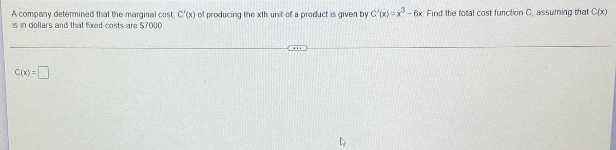 A company determined that the marginal cost, C'(x) of producing the xth unit of a product is given by C'(x) =x° - 6x. Find the total cost function C, assuming that C(x)
is in dollars and that fixed costs are $7000.
...
C(x) =
%3D
