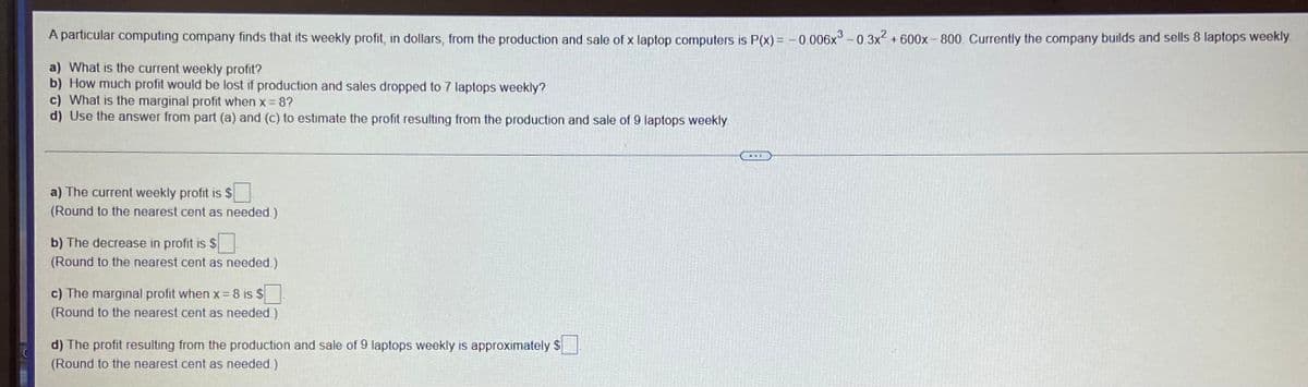 A particular computing company finds that its weekly profit, in dollars, from the production and sale of x laptop computers is P(x) = - 0.006x° - 0.3x2 +600x- 800. Currently the company builds and sells 8 laptops weekly.
a) What is the current weekly profit?
b) How much profit would be lost if production and sales dropped to 7 laptops weekly?
c) What is the marginal profit when x 8?
d) Use the answer from part (a) and (c) to estimate the profit resulting from the production and sale of 9 laptops weekly.
a) The current weekly profit is $
(Round to the nearest cent as needed.)
b) The decrease in profit is $
(Round to the nearest cent as needed.)
c) The marginal profit when x= 8 is $
(Round to the nearest cent as needed.)
d) The profit resulting from the production and sale of 9 laptops weekly is approximately $
(Round to the nearest cent as needed.)
