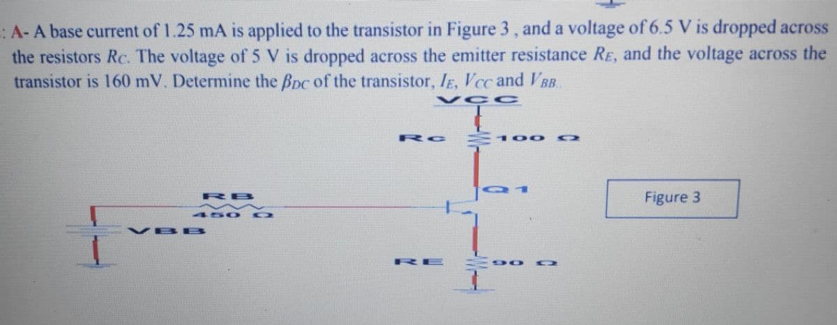 :A-A base current of 1.25 mA is applied to the transistor in Figure 3 , and a voltage of 6.5 V is dropped across
the resistors Rc. The voltage of 5 V is dropped across the emitter resistance RE, and the voltage across the
transistor is 160 mV. Determine the Bpc of the transistor, IE, Vcc and VBB
VCC
Rc
100
Figure 3
RB
VBE
