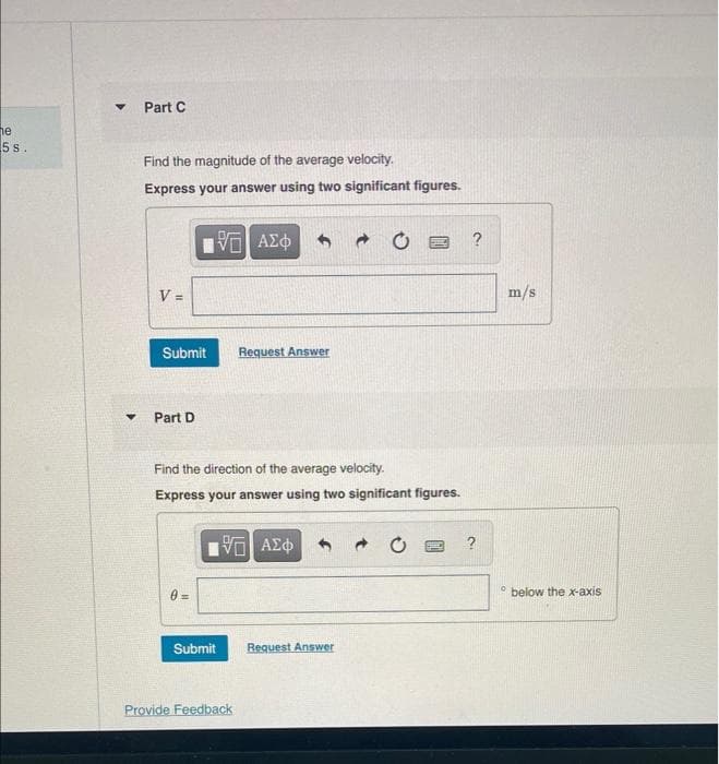 he
5 s.
▼
Y
Part C
Find the magnitude of the average velocity.
Express your answer using two significant figures.
V =
Submit
Part D
5. ΑΣΦ
Submit
Request Answer
Find the direction of the average velocity.
Express your answer using two significant figures.
15. ΑΣΦ
Provide Feedback
C
Request Answer
?
?
O
m/s
below the x-axis