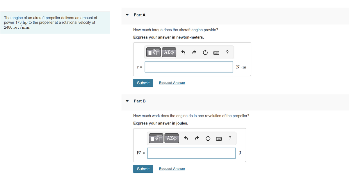 The engine of an aircraft propeller delivers an amount of
power 173 hp to the propeller at a rotational velocity of
2480 rev/min.
Part A
How much torque does the aircraft engine provide?
Express your answer in newton-meters.
VE ΑΣΦ
T =
Submit
Part B
W =
Request Answer
How much work does the engine do in one revolution of the propeller?
Express your answer in joules.
VE ΑΣΦ
Submit
Request Answer
N.m
w ?
J