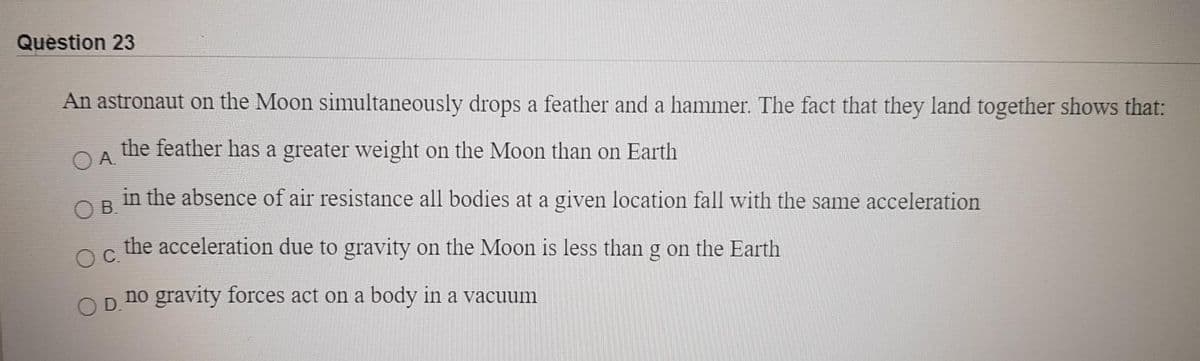 Question 23
An astronaut on the Moon simultaneously drops a feather and a hammer. The fact that they land together shows that:
the feather has a greater weight on the Moon than on Earth
O A.
in the absence of air resistance all bodies at a given location fall with the same acceleration
OB.
the acceleration due to gravity on the Moon is less than g on the Earth
OC.
no gravity forces act on a body in a vacuum
