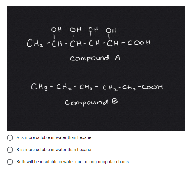 OH OH OH
CH2 -CH-CH-CH-CH - COOH
compound A
CH3-CH2- CH2- CHz- CHz-COOH
compound B
A is more soluble in water than hexane
B is more soluble in water than hexane
Both will be insoluble in water due to long nonpolar chains
