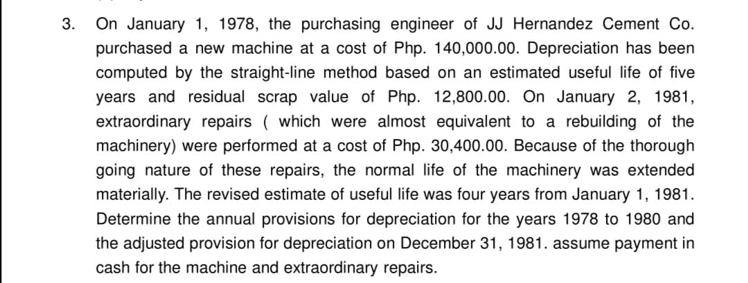 3.
On January 1, 1978, the purchasing engineer of JJ Hernandez Cement Co.
purchased a new machine at a cost of Php. 140,000.00. Depreciation has been
computed by the straight-line method based on an estimated useful life of five
years and residual scrap value of Php. 12,800.00. On January 2, 1981,
extraordinary repairs ( which were almost equivalent to a rebuilding of the
machinery) were performed at a cost of Php. 30,400.00. Because of the thorough
going nature of these repairs, the normal life of the machinery was extended
materially. The revised estimate of useful life was four years from January 1, 1981.
Determine the annual provisions for depreciation for the years 1978 to 1980 and
the adjusted provision for depreciation on December 31, 1981. assume payment in
cash for the machine and extraordinary repairs.

