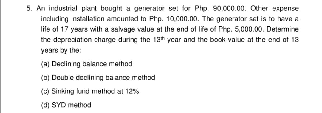 5. An industrial plant bought a generator set for Php. 90,000.00. Other expense
including installation amounted to Php. 10,000.00. The generator set is to have a
life of 17 years with a salvage value at the end of life of Php. 5,000.00. Determine
the depreciation charge during the 13th year and the book value at the end of 13
years by the:
(a) Declining balance method
(b) Double declining balance method
(c) Sinking fund method at 12%
(d) SYD method
