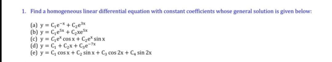 1. Find a homogeneous linear differential equation with constant coefficients whose general solution is given below:
(a) y = C,e¬x + C2e³x
(b) y = C,e5x + C2xe5x
(c) y = C,e* cos x + C2e* sin x
(d) y = C, + C2x + C3e¬7x
(e) y = C, cos x + C2 sin x + C3 cos 2x + C, sin 2x
