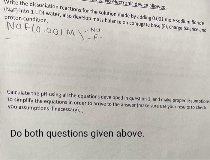 No electronic device allowed.
Write the dissociation reactions for the solution made by adding 0.001 mole sodium floride
(NaF) into 1 L DI water, also develop mass balance on conjugate base (F), charge balance and
proton condition.
Naflo.001 M
Na
)F-
Calculate the pH using all the equations developed in question 1, and make proper assumptions
to simplify the equations in order to arrive to the answer (make sure use your results to check
you assumptions if necessary).
Do both questions given above.
