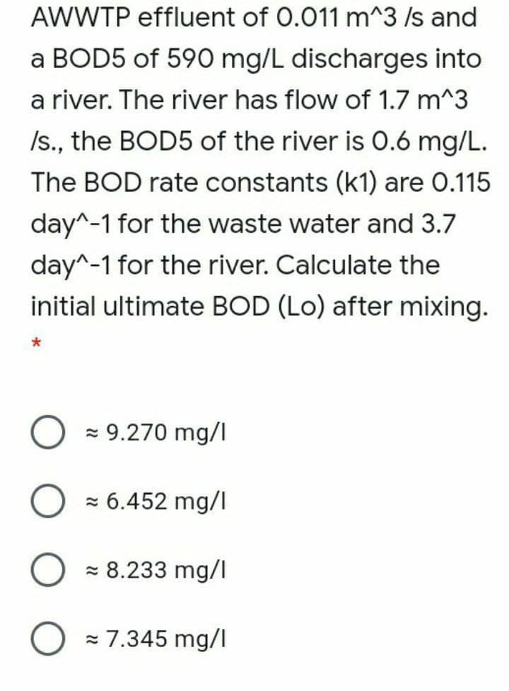 AWWTP effluent of 0.011 m^3 /s and
a BOD5 of 590 mg/L discharges into
a river. The river has flow of 1.7 m^3
Is., the BOD5 of the river is 0.6 mg/L.
The BOD rate constants (k1) are 0.115
day^-1 for the waste water and 3.7
day^-1 for the river. Calculate the
initial ultimate BOD (Lo) after mixing.
z 9.270 mg/I
z 6.452 mg/I
- 8.233 mg/l
= 7.345 mg/I

