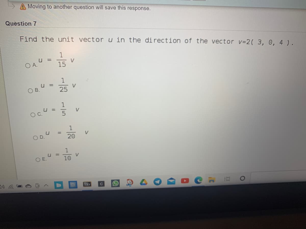 Moving to another question will save this response.
Question 7
Find the unit vectoru in the direction of the vector v=2( 3, 0, 4 ).
u =
O A.
15
V
25
1
V
OB.
1
1
%3D
20
V
D.
1
O E.
V.
10
Bb
II
