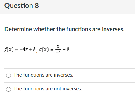 Question 8
Determine whether the functions are inverses.
(x) = -4x + 8, g(x) = - 8
The functions are inverses.
The functions are not inverses.
