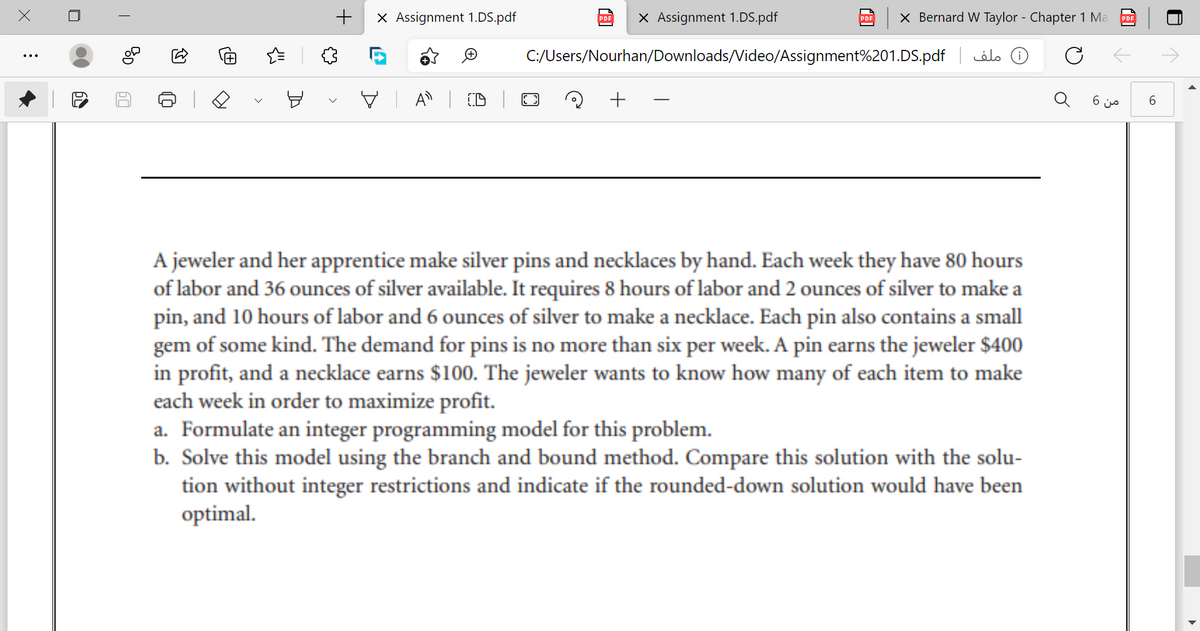 +
X Assignment 1.DS.pdf
X Assignment 1.DS.pdf
X Bernard W Taylor - Chapter 1 Ma
PDE
PDF
C:/Users/Nourhan/Downloads/Video/Assignment%201.DS.pdf
( ملف
V A D
6 js
A jeweler and her apprentice make silver pins and necklaces by hand. Each week they have 80 hours
of labor and 36 ounces of silver available. It requires 8 hours of labor and 2 ounces of silver to make a
pin, and 10 hours of labor and 6 ounces of silver to make a necklace. Each pin also contains a small
gem of some kind. The demand for pins is no more than six per week. A pin earns the jeweler $400
in profit, and a necklace earns $100. The jeweler wants to know how many of each item to make
each week in order to maximize profit.
a. Formulate an integer programming model for this problem.
b. Solve this model using the branch and bound method. Compare this solution with the solu-
tion without integer restrictions and indicate if the rounded-down solution would have been
optimal.
