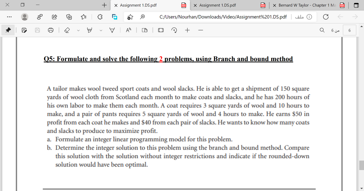 +
X Assignment 1.DS.pdf
X Assignment 1.DS.pdf
X Bernard W Taylor - Chapter 1 Ma
PDE
PDF
C:/Users/Nourhan/Downloads/Video/Assignment%201.DS.pdf
)( ملف
V A | D
6 js
Q5: Formulate and solve the following 2_problems, using Branch and bound method
A tailor makes wool tweed sport coats and wool slacks. He is able to get a shipment of 150 square
yards of wool cloth from Scotland each month to make coats and slacks, and he has 200 hours of
his own labor to make them each month. A coat requires 3 square yards of wool and 10 hours to
make, and a pair of pants requires 5 square yards of wool and 4 hours to make. He earns $50 in
profit from each coat he makes and $40 from each pair of slacks. He wants to know how many coats
and slacks to produce to maximize profit.
a. Formulate an integer linear programming model for this problem.
b. Determine the integer solution to this problem using the branch and bound method. Compare
this solution with the solution without integer restrictions and indicate if the rounded-down
solution would have been optimal.
