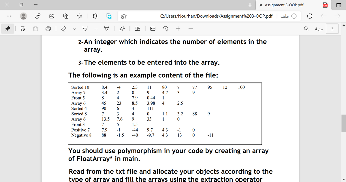 +
X Assignment 3-OOP.pdf
PDF
C:/Users/Nourhan/Downloads/Assignment%203-0OP.pdf
D( ملف
V A | D
4 js
3
2- An integer which indicates the number of elements in the
array.
3- The elements to be entered into the array.
The following is an example content of the file:
Sorted 10
8.4
-4
2.3
11
80
7
77
95
12
100
Array 7
Front 5
3.4
2
9.
4.7
3
9
8.
4
7.9
0.44
1
Array 6
Sorted 4
Sorted 8
2.5
45
90
23
8.5
3.98
4
6.
4
111
7
3
4
1.1
3.2
88
9
Array 6
Front 3
13.5
7.6
9.
33
1
7
5
1.5
Positive 7
7.9
-1
-44
9.7
4.3
-1
Negative 8
88
-1.5
-40
-9.7
4.3
13
-11
You should use polymorphism in your code by creating an array
of FloatArray* in main.
Read from the txt file and allocate your objects according to the
type of array and fill the arrays using the extraction operator
