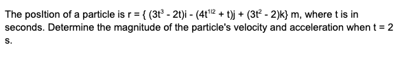 The posltion of a particle is r = { (3t - 2t)i - (4t12 + t)j + (3t² - 2)k} m, where t is in
seconds. Determine the magnitude of the particle's velocity and acceleration when t = 2
S.
