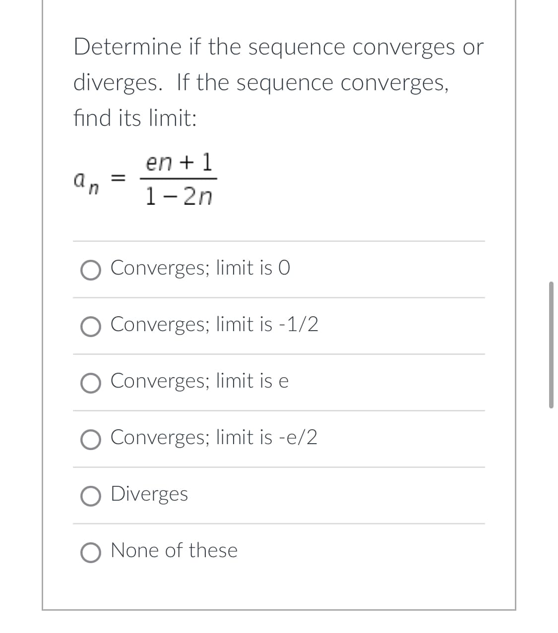 Determine if the sequence converges or
diverges. If the sequence converges,
find its limit:
en + 1
an
1- 2n
O Converges; limit is O
O Converges; limit is -1/2
O Converges; limit is e
O Converges; limit is -e/2
O Diverges
O None of these
