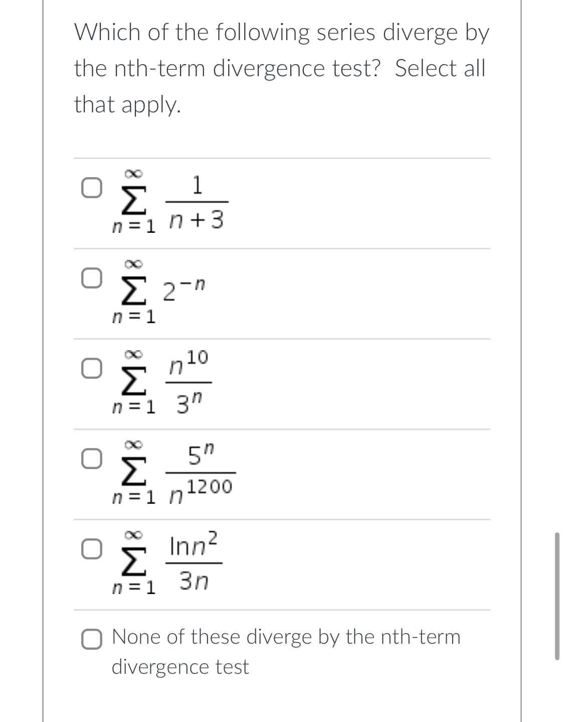 Which of the following series diverge by
the nth-term divergence test? Select all
that apply.
1
Σ
n =1 n+3
Σ 27η
n = 1
10
n =1 3"
5"
n =1 n1200
Inn?
Σ
3n
n = 1
O None of these diverge by the nth-term
divergence test
