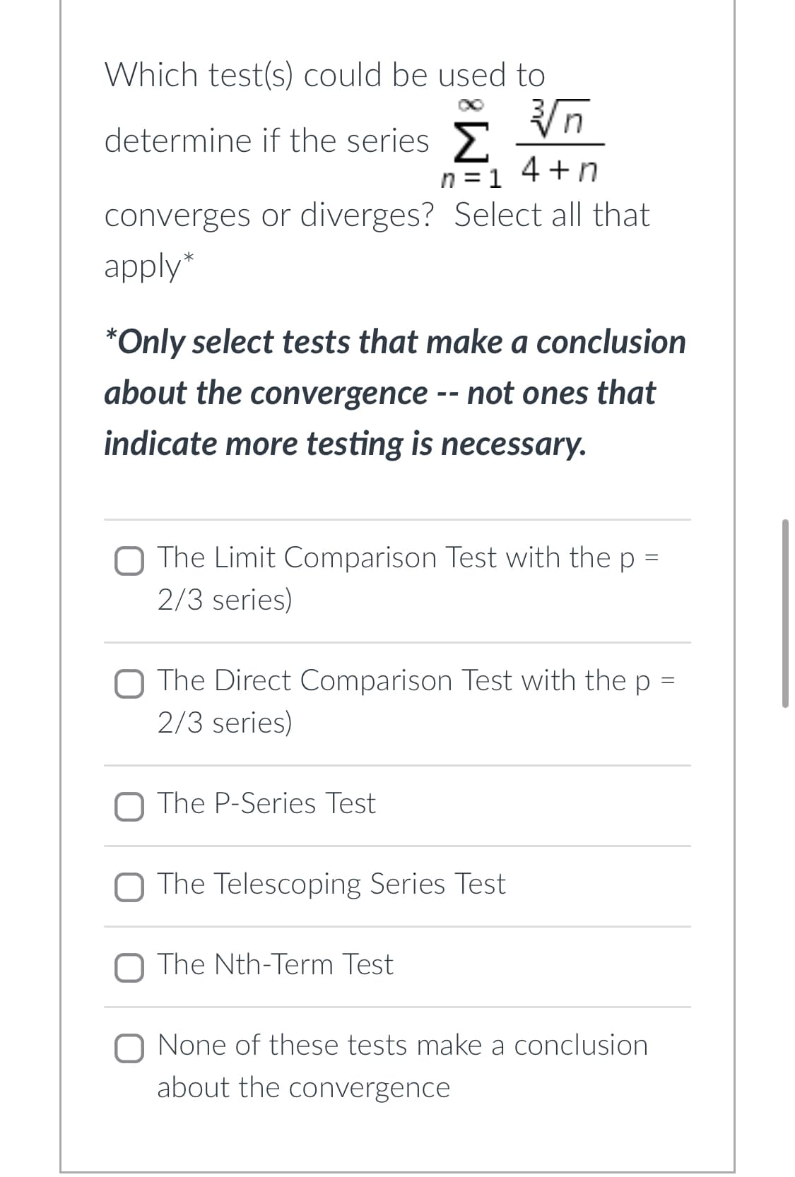Which test(s) could be used to
√√√n
determine if the series Σ
n=14+n
converges or diverges? Select all that
apply*
*Only select tests that make a conclusion
about the convergence -- not ones that
indicate more testing is necessary.
The Limit Comparison Test with the p =
2/3 series)
O The Direct Comparison Test with the p =
2/3 series)
O The P-Series Test
The Telescoping Series Test
O The Nth-Term Test
None of these tests make a conclusion
about the convergence