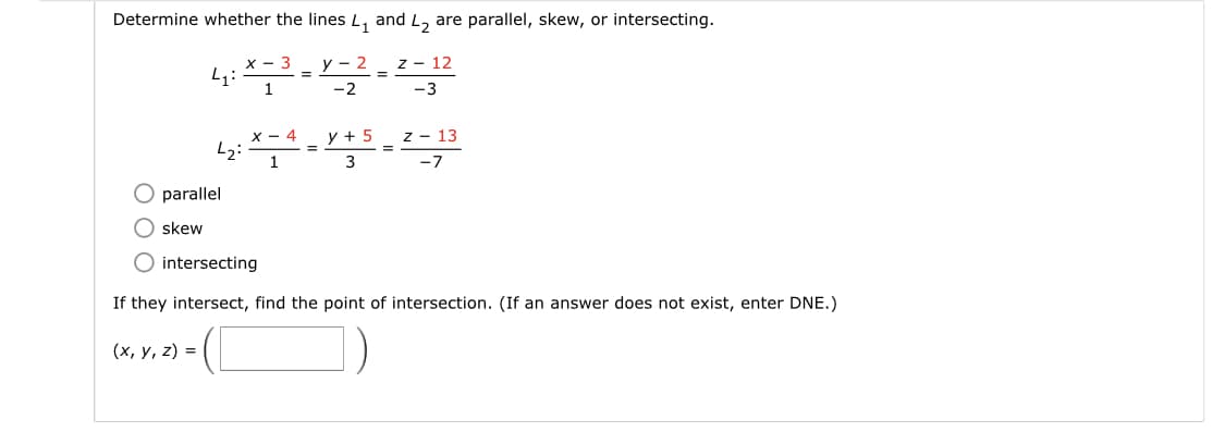 Determine whether the lines L, and L, are parallel, skew, or intersecting.
x - 3
y - 2
Z - 12
%3D
1
-2
-3
х — 4
y + 5
z - 13
1
-7
parallel
skew
intersecting
If they intersect, find the point of intersection. (If an answer does not exist, enter DNE.)
(х, у, 2) %3D
