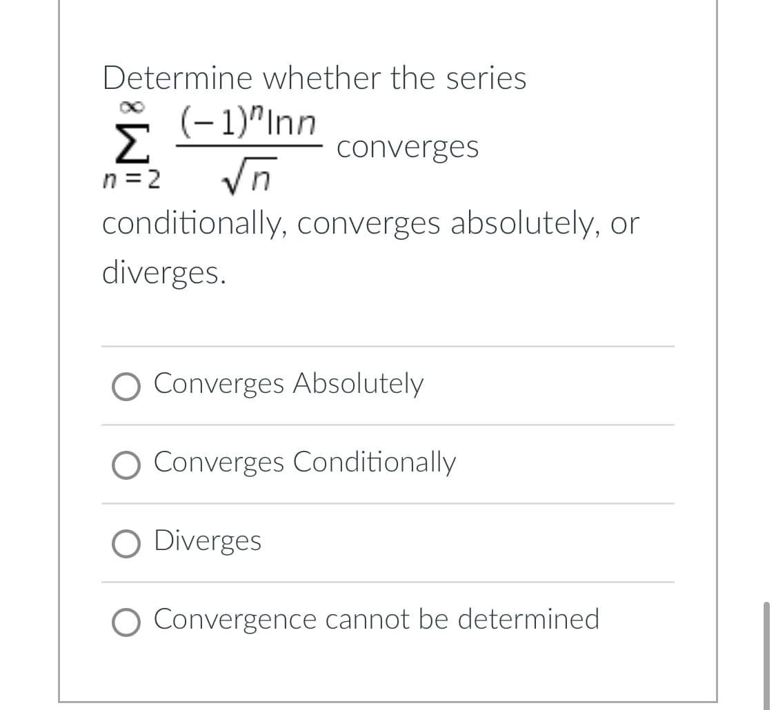 Determine whether the series
(-1)"Inn
Σ
converges
n = 2
√n
conditionally, converges absolutely, or
diverges.
O Converges Absolutely
O Converges Conditionally
O Diverges
O Convergence cannot be determined.