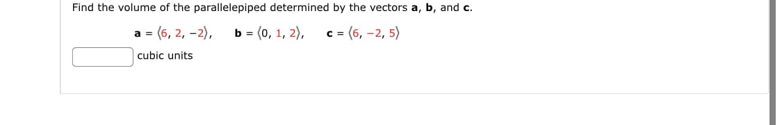 Find the volume of the parallelepiped determined by the vectors a, b, and c.
а 3 (6, 2, -2),
b 3 (о, 1, 2),
c = (6, -2, 5)
cubic units
