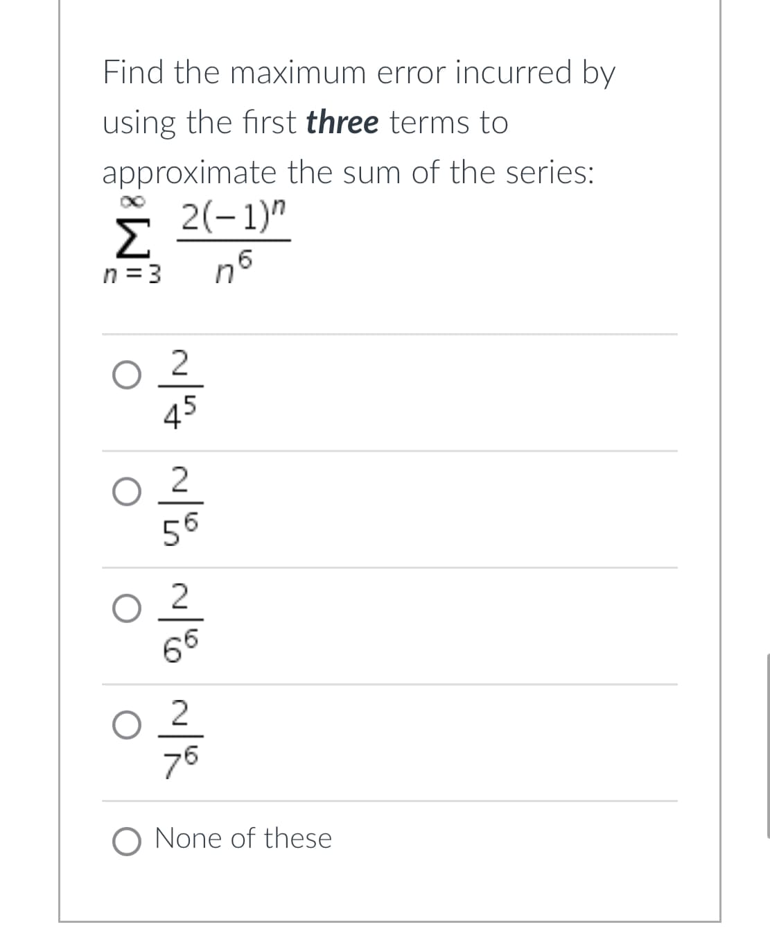 Find the maximum error incurred by
using the first three terms to
approximate the sum of the series:
Σ 2(-1)"
n = 3
nб
2
45
2
56
2
66
2
O
76
O None of these