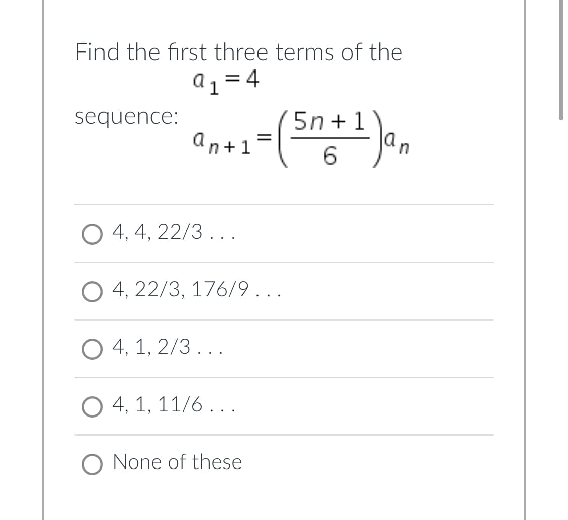 Find the first three terms of the
a1 = 4
sequence:
5n + 1
la
an+1=
in
O 4, 4, 22/3 ...
4, 22/3, 176/9...
O 4, 1, 2/3 . ..
O 4, 1, 11/6...
O None of these
