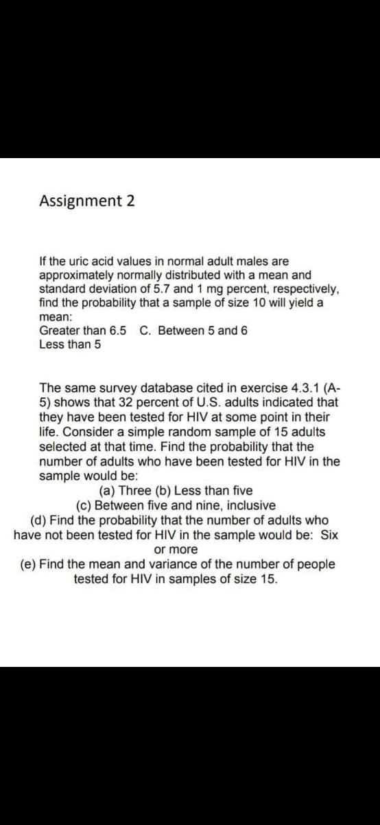 Assignment 2
If the uric acid values in normal adult males are
approximately normally distributed with a mean and
standard deviation of 5.7 and 1 mg percent, respectively,
find the probability that a sample of size 10 will yield a
mean:
Greater than 6.5 C. Between 5 and 6
Less than 5
The same survey database cited in exercise 4.3.1 (A-
5) shows that 32 percent of U.S. adults indicated that
they have been tested for HIV at some point in their
life. Consider a simple random sample of 15 adults
selected at that time. Find the probability that the
number of adults who have been tested for HIV in the
sample would be:
(a) Three (b) Less than five
(c) Between five and nine, inclusive
(d) Find the probability that the number of adults who
have not been tested for HIV in the sample would be: Six
or more
(e) Find the mean and variance of the number of people
tested for HIV in samples of size 15.
