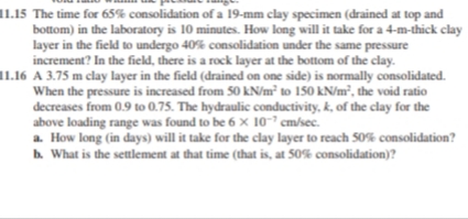 11.15 The time for 65% consolidation of a 19-mm clay specimen (drained at top and
bottom) in the laboratory is 10 minutes. How long will it take for a 4-m-thick clay
layer in the field to undergo 40% consolidation under the same pressure
increment? In the field, there is a rock layer at the bottom of the clay.
11.16 A 3.75 m clay layer in the field (drained on one side) is normally consolidated.
When the pressure is increased from 50 kN/m² to 150 kN/m², the void ratio
decreases from 0.9 to 0.75. The hydraulic conductivity, k, of the clay for the
above loading range was found to be 6 x 10- cm/sec.
a. How long (in days) will it take for the clay layer to reach 50% consolidation?
b. What is the settlement at that time (that is, at 50% consolidation)?
