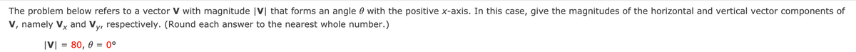 The problem below refers to a vector V with magnitude |V| that forms an angle 0 with the positive x-axis. In this case, give the magnitudes of the horizontal and vertical vector components of
V, namely Vy and Vy, respectively. (Round each answer to the nearest whole number.)
|V| = 80, 0 = 0°
