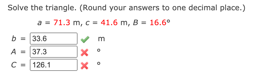 Solve the triangle. (Round your answers to one decimal place.)
a = 71.3 m, c = 41.6 m, B = 16.6°
b = 33.6
m
A
37.3
%D
C =
126.1
