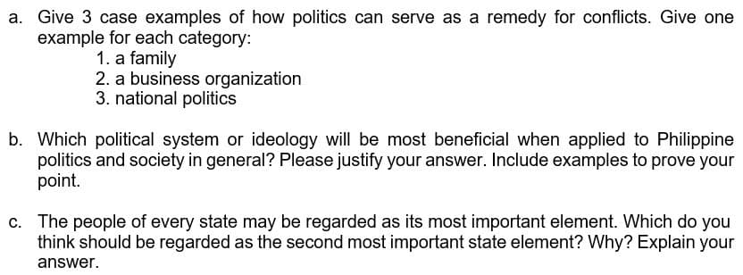 a. Give 3 case examples of how politics can serve as a remedy for conflicts. Give one
example for each category:
1. a family
2. a business organization
3. national politics
b. Which political system or ideology will be most beneficial when applied to Philippine
politics and society in general? Please justify your answer. Include examples to prove your
point.
c. The people of every state may be regarded as its most important element. Which do you
think should be regarded as the second most important state element? Why? Explain your
answer.
