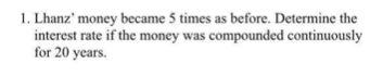 1. Lhanz' money became 5 times as before. Determine the
interest rate if the money was compounded continuously
for 20 years.
