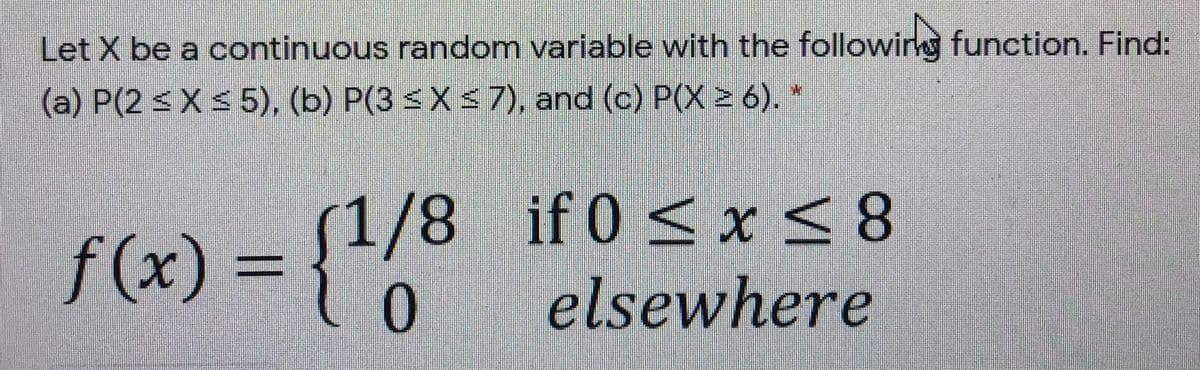 Let X be a continuous random variable with the followirg function. Find:
(a) P(2 < X< 5), (b) P(3 <X < 7), and (c) P(X > 6). *
f(x) =
0.
(1/8 if 0 < x <8
elsewhere
