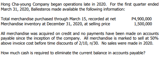 Hong Cha-young Company began operations late in 2020. For the first quarter ended
March 31, 2020, Ballesteros made available the following information:
Total merchandise purchased through March 15, recorded at net
Merchandise inventory at December 31, 2020, at selling price
P4,900,000
1,500,000
All merchandise was acquired on credit and no payments have been made on accounts
payable since the inception of the company. All merchandise is marked to sell at 50%
above invoice cost before time discounts of 2/10, n/30. No sales were made in 2020.
How much cash is required to eliminate the current balance in accounts payable?
