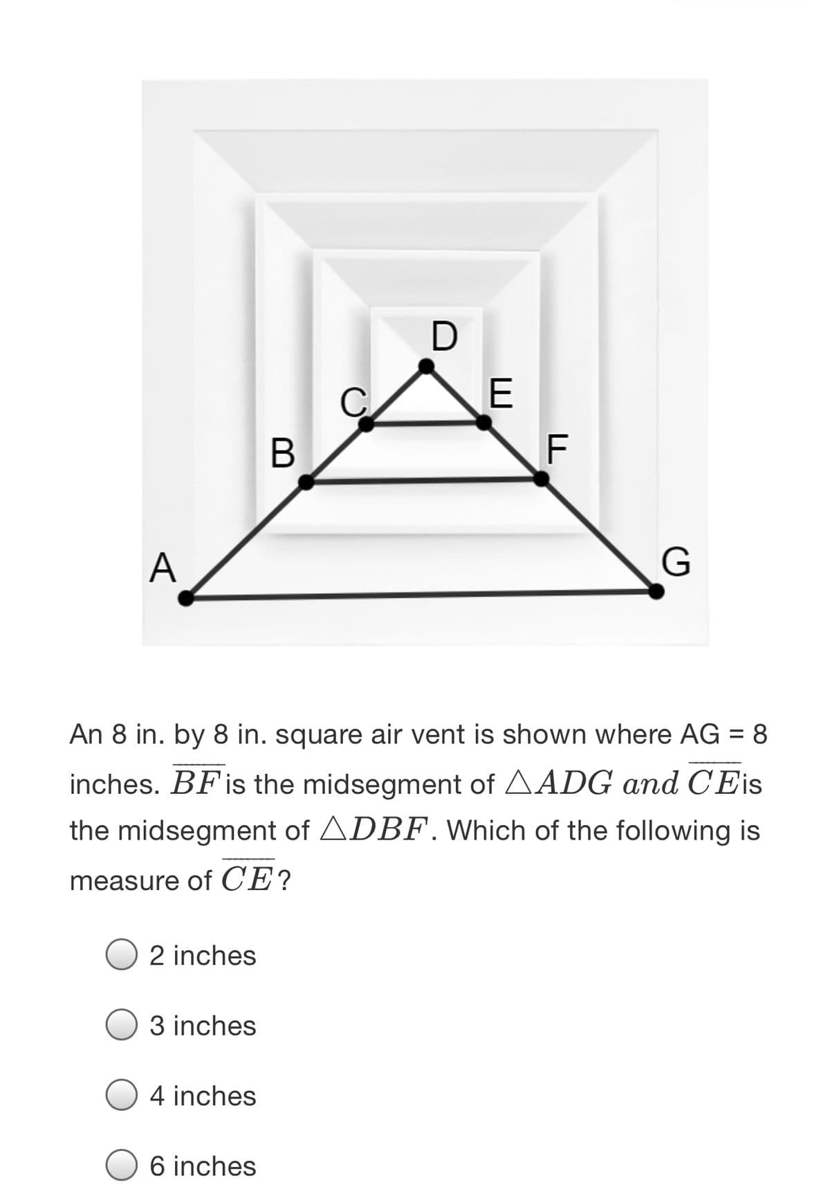 В
F
A
An 8 in. by 8 in. square air vent is shown where AG = 8
inches. BFis the midsegment of AADG and C'Eis
the midsegment of ADBF. Which of the following is
measure of CE?
2 inches
3 inches
4 inches
6 inches
