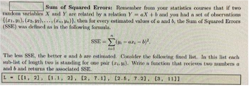 Sum of Squared Errors: Remember from your statistics courses that if two
random variables X and Y are related by a relation YaX+b and you had a set of observations
{(1, 1), (2.92)..... (z. Mn)). then for every estimated values of a and b, the Sum of Squared Errors
(SSE) was defined as in the following formula.
SSE - (v.-ax, -8)².
71
The less SSE, the better a and b are estimated. Consider the following fixed list. In this list each
sub-list of length two is standing for one pair (z. t). Write a function that recieves two numbers a
and b and returns the associated SSE.
L- [[1, 2], [1.1, 2], [2, 7.1], [2.5, 7.21, [3, 1111