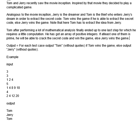 Tom and Jerry recently saw the movie inception. Inspired by that movie they decided to play a
complicated game.
Analogous to the movie inception, Jerry is the dreamer and Tom is the thief who enters Jerry's
dream in order to extract the secret code. Tom wins the game if he is able to extract the secret
code, else Jerry wins the game. Note that here Tom has to extract the idea from Jerry.
Tom after performing a lot of mathematical analysis finally ended up to one last step for which he
requires a little computation. He has got an array of positive integers. If atleast one of them is
prime, he will be able to crack the secret code and win the game, else Jerry wins the game.
Output = For each test case output "Tom" (without quotes) if Tom wins the game, else output
"Jerry" (without quotes).
Example
input
3
لا ل ف ال
3
124
5
1489 18
4
2 4 12 20
output
Tom
Jerry
Tom