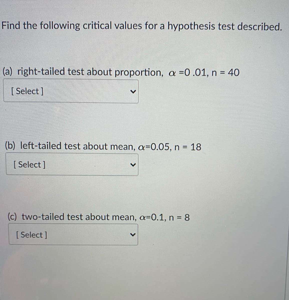 Find the following critical values for a hypothesis test described.
(a) right-tailed test about proportion, a =0.01, n = 40
[ Select ]
(b) left-tailed test about mean, a=0.05, n =
=D18
[ Select ]
(c) two-tailed test about mean, a=0.1, n = 8
[ Select ]

