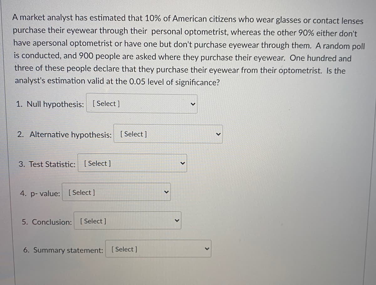 A market analyst has estimated that 10% of American citizens who wear glasses or contact lenses
purchase their eyewear through their personal optometrist, whereas the other 90% either don't
have apersonal optometrist or have one but don't purchase eyewear through them. A random poll
is conducted, and 900 people are asked where they purchase their eyewear. One hundred and
three of these people declare that they purchase their eyewear from their optometrist. Is the
analyst's estimation valid at the 0.05 level of significance?
1. Null hypothesis: [Select ]
2. Alternative hypothesis: [Select ]
3. Test Statistic: [Select ]
4. p- value: [ Select ]
5. Conclusion: [Select ]
6. Summary statement:
Select ]
