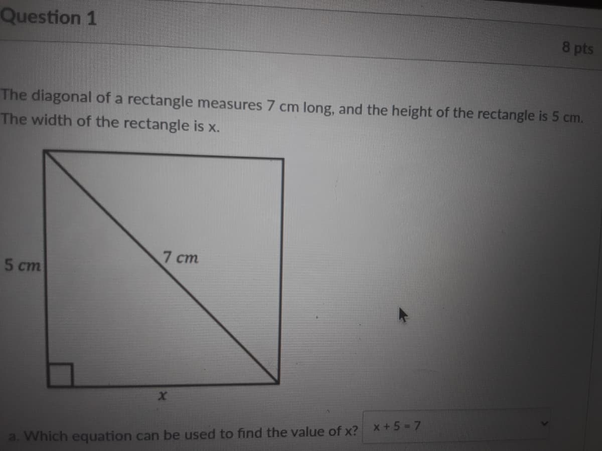 Question 1
8 pts
The diagonal of a rectangle measures 7 cm long, and the height of the rectangle is 5 cm.
The width of the rectangle is x.
7 ст
5 ст
x+5= 7
a. Which equation can be used to find the value of x?
