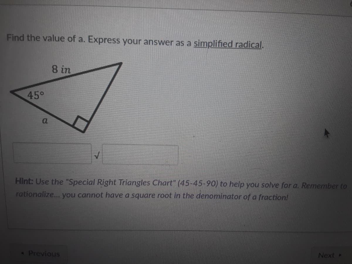 Find the value of a. Express your answer as a simplified radical.
8 in
45°
Hint: Use the "Special Right Triangles Chart" (45-45-90) to help you solve for a. Remember to
rationalize... you cannot have a square root in the denominator of a fraction!
Previous
Next »
