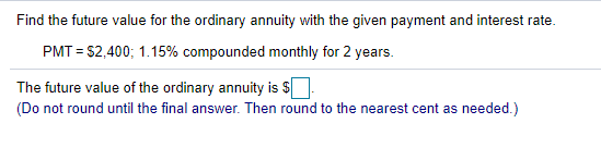 Find the future value for the ordinary annuity with the given payment and interest rate.
PMT = $2,400; 1.15% compounded monthly for 2 years.
The future value of the ordinary annuity is $
(Do not round until the final answer. Then round to the nearest cent as needed.)
