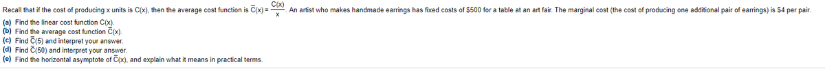 Recall that if the cost of producing x units is C(x), then the average cost function is C(x) =
C(x)
An artist who makes handmade earrings has fixed costs of $500 for a table at an art fair. The marginal cost (the cost of producing one additional pair of earrings) is $4 per pair.
(a) Find the linear cost function C(x).
(b) Find the average cost function C(x).
(c) Find C(5) and interpret your answer.
(d) Find C(50) and interpret your answer.
(e) Find the horizontal asymptote of C(x), and explain what it means in practical terms.
