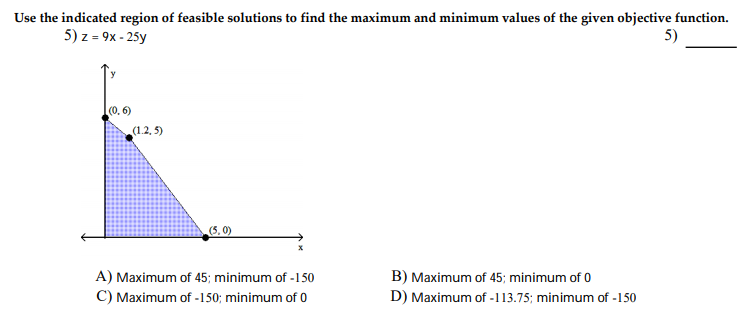 Use the indicated region of feasible solutions to find the maximum and minimum values of the given objective function.
5) z = 9x - 25y
5)
(0. 6)
(1.2, 5)
(5.0)
A) Maximum of 45; minimum of -150
C) Maximum of -150; minimum of 0
B) Maximum of 45; minimum of 0
D) Maximum of -113.75; minimum of -150
