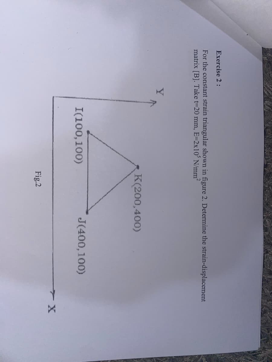 Exercise 2 :
For the constant strain triangular shown in figure 2. Determine the strain-displacement
matrix [B]. Take t=20 mm, E=2x10° N/mm2
K(200,400)
I(100,100)
J(400,100)
Fig.2
