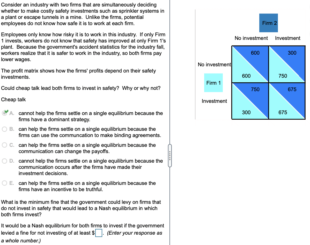 Consider an industry with two firms that are simultaneously deciding
whether to make costly safety investments such as sprinkler systems in
a plant or escape tunnels in a mine. Unlike the firms, potential
employees do not know how safe it is to work at each firm.
Firm 2
Employees only know how risky it is to work in this industry. If only Firm
1 invests, workers do not know that safety has improved at only Firm 1's
plant. Because the government's accident statistics for the industry fall,
workers realize that it is safer to work in the industry, so both firms pay
lower wages.
No investment
Investment
600
300
No investment
The profit matrix shows how the firms' profits depend on their safety
investments.
600
750
Firm 1
Could cheap talk lead both firms to invest in safety? Why or why not?
750
675
Cheap talk
Investment
300
675
A. cannot help the firms settle on a single equilibrium because the
firms have a dominant strategy.
B. can help the firms settle on a single equilibrium because the
firms can use the communcation to make binding agreements.
O C. can help the firms settle on a single equilibrium because the
communication can change the payoffs.
D. cannot help the firms settle on a single equilibrium because the
communication occurs after the firms have made their
investment decisions.
O E. can help the firms settle on a single equilibrium because the
firms have an incentive to be truthful.
What is the minimum fine that the government could levy on firms that
do not invest in safety that would lead to a Nash equilibrium in which
both firms invest?
It would be a Nash equilibrium for both firms to invest if the government
levied a fine for not investing of at least $. (Enter your response as
a whole number.)
