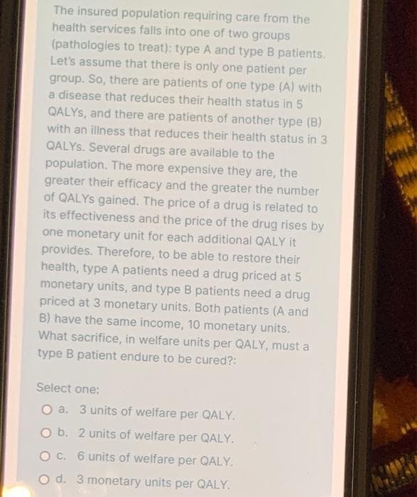 The insured population requiring care from the
health services falls into one of two groups
(pathologies to treat): type A and type B patients.
Let's assume that there is only one patient per
group. So, there are patients of one type (A) with
a disease that reduces their health status in 5
QALYS, and there are patients of another type (B)
with an illness that reduces their health status in 3
QALYS. Several drugs are available to the
population. The more expensive they are, the
greater their efficacy and the greater the number
of QALYS gained. The price of a drug is related to
its effectiveness and the price of the drug rises by
one monetary unit for each additional QALY it
provides. Therefore, to be able to restore their
health, type A patients need a drug priced at 5
monetary units, and type B patients need a drug
priced at 3 monetary units. Both patients (A and
B) have the same income, 10 monetary units.
What sacrifice, in welfare units per QALY, must a
type B patient endure to be cured?:
Select one:
O a. 3 units of welfare per QALY.
O b. 2 units of welfare per QALY.
O C. 6 units of welfare per QALY.
O d. 3 monetary units per QALY.
