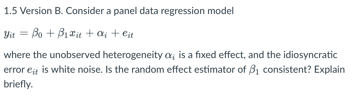 1.5 Version B. Consider a panel data regression model
Yit = Bo + B1 Xit + a; + eit
where the unobserved heterogeneity a; is a fixed effect, and the idiosyncratic
error eit is white noise. Is the random effect estimator of B1 consistent? Explain
briefly.
