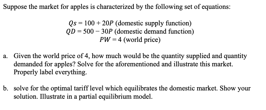Suppose the market for apples is characterized by the following set of equations:
Qs = 100 + 20P (domestic supply function)
QD = 500 – 30P (domestic demand function)
PW = 4 (world price)
a. Given the world price of 4, how much would be the quantity supplied and quantity
demanded for apples? Solve for the aforementioned and illustrate this market.
Properly label everything.
b. solve for the optimal tariff level which equilibrates the domestic market. Show your
solution. Illustrate in a partial equilibrium model.
